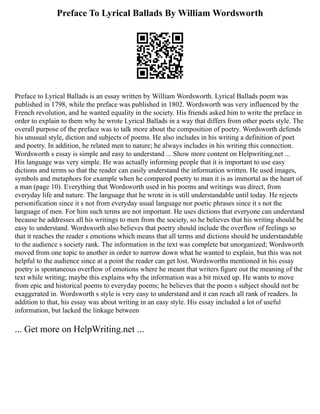 Preface To Lyrical Ballads By William Wordsworth
Preface to Lyrical Ballads is an essay written by William Wordsworth. Lyrical Ballads poem was
published in 1798, while the preface was published in 1802. Wordsworth was very influenced by the
French revolution, and he wanted equality in the society. His friends asked him to write the preface in
order to explain to them why he wrote Lyrical Ballads in a way that differs from other poets style. The
overall purpose of the preface was to talk more about the composition of poetry. Wordsworth defends
his unusual style, diction and subjects of poems. He also includes in his writing a definition of poet
and poetry. In addition, he related men to nature; he always includes in his writing this connection.
Wordsworth s essay is simple and easy to understand ... Show more content on Helpwriting.net ...
His language was very simple. He was actually informing people that it is important to use easy
dictions and terms so that the reader can easily understand the information written. He used images,
symbols and metaphors for example when he compared poetry to man it is as immortal as the heart of
a man (page 10). Everything that Wordsworth used in his poems and writings was direct, from
everyday life and nature. The language that he wrote in is still understandable until today. He rejects
personification since it s not from everyday usual language nor poetic phrases since it s not the
language of men. For him such terms are not important. He uses dictions that everyone can understand
because he addresses all his writings to men from the society, so he believes that his writing should be
easy to understand. Wordsworth also believes that poetry should include the overflow of feelings so
that it reaches the reader s emotions which means that all terms and dictions should be understandable
to the audience s society rank. The information in the text was complete but unorganized; Wordsworth
moved from one topic to another in order to narrow down what he wanted to explain, but this was not
helpful to the audience since at a point the reader can get lost. Wordsworths mentioned in his essay
poetry is spontaneous overflow of emotions where he meant that writers figure out the meaning of the
text while writing; maybe this explains why the information was a bit mixed up. He wants to move
from epic and historical poems to everyday poems; he believes that the poem s subject should not be
exaggerated in. Wordsworth s style is very easy to understand and it can reach all rank of readers. In
addition to that, his essay was about writing in an easy style. His essay included a lot of useful
information, but lacked the linkage between
... Get more on HelpWriting.net ...
 