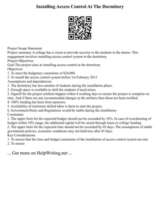 Installing Access Control At The Dormitory
Project Scope Statement
Project summary A college has a vision to provide security to the students in the dorms. This
engagement involves installing access control system in the dormitory.
Project Objectives
Goal The project aims at installing access control at the dormitory
Objectives
1. To meet the budgetary constraints of $24,000.
2. To install the access control system before 1st February 2013
Assumptions and dependencies
1. The dormitory has less number of students during the installation phase.
2. Enough space is available to shift the students if need arises.
3. Signoff for the project artifacts happen within 4 working days to ensure the project is complete on
time. And if there are any recommended changes in the artifacts then those are been notified.
4. 100% funding has been from sponsors.
5. Availability of minimum skilled labor is there to start the project.
6. Government Rules and Regulations would be stable during the installation.
Constraints
1. The upper limit for the expected budget should not be exceeded by 10%. In case of overshooting of
budget within 10% range, the additional capital will be raised through loans or college funding.
2. The upper limit for the expected time should not be exceeded by 45 days. The assumptions of stable
government policies, economic conditions may not hold true after 45 days.
Key Considerations
1. To ensure that the time and budget constraints of the installation of access control system are met
2. To ensure
... Get more on HelpWriting.net ...
 