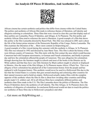 An Analysis Of Pieces D Identites, And Aesthetics Of...
African cinema has certain aesthetics and politics that differ from cinema within the United States.
The politics and aesthetics of African film tends to reference themes of liberation, self identity and
allegories referring to colonialism. Three films that were viewed in class this year that display each of
these politics are Lumumba, Pieces D Identites, and Afrique, Je Te Plumerai. The first politic and
aesthetic African films tend to reference the most is liberation. A good example of a film that shows
this politic is the film Lumumba directed by Raoul Peck. This film was released in 2001 and is about
the life of the former prime minister of the Democratic Republic of the Congo, Patrice Lumumba. The
film examines the liberation of the ... Show more content on Helpwriting.net ...
A good example of a film viewed during this semester with this aesthetic is Afrique, Je Te Plumerai.
This film was released in 1992 and directed by Jean Marie Teno. This film is about the history of the
west African country of Cameroon. This film starts with the first contact the area which would become
Cameroon had with European missionaries, to German and French colonialism, and finally to present
day and how the colonialism affected the people of Cameroon. This uses allegories for colonialism
through showing how the literature taught in schools and most of the books in the libraries are by
White authors and that they have very little literature by Black authors taught in schools or displayed
in libraries. Also the name of the film Afrique, Je Te Plumerai means Africa, I Pluck You . This is an
allegory of how colonialism has plucked all of the Cameroonian history from the people and has
replaced it with European history. This aesthetic would never be used in a Hollywood film due to the
fact that the United States is a country that goes around attacking and colonizing other countries for
their natural resources and to build an empire. Hollywood actually makes films with the complete
opposite of this aesthetic where the film its film is about how invading other countries and killing
people made U.S. soldiers sad. All in all African films have completely different politics and
aesthetics than films made in the U.S. The film Lumumba shows the politics of liberation. The film
Pieces D Identities shows the aesthetics of self identity. The film Afrique, Je Te Plumerai shows the
aesthetics of allegories of colonialism. In conclusion Hollywood would not dare to touch the politics
nor aesthetics of these films due to Hollywood s prejudices and other
... Get more on HelpWriting.net ...
 