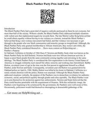 Black Panther Party Pros And Cons
Introduction
The Black Panther Party had a great deal of negative outlooks portrayed on them by not everyone, but
more than half of the society. Without a doubt, the Black Panther Party addressed multiple situations
with violent acts that implemented negativity towards them. The late Martin Luther King believed that
he could obtain equality without having to use violence as a lament, instead the Black Panther s
believed that King s non violence movement had failed, and that violence was necessary to get
through to the people who saw black communities and minority groups as insignificant. Although, the
Black Panther Party only granted membership to African Americans, they weren t anti white, the
Black Panther Party considered themselves ... Show more content on Helpwriting.net ...
Panther s Purpose
In Oakland, California in October of 1966 Huey P. Newton and Bobby Seale what was known as the
Black Panther Party for Self Defense. Newton and Seale were two African American activists. It
began as poor black people from the same community joining together and entwining in the same
ideology. The Black Panther Party is considered the first organization in the history United States of
America, to struggle militantly exert oneself for ethnic minority and working class famishment. Bobby
Hutton, seventeen years of age at the time was the first person to agglutinate himself as a Black
Panther, aside Newton and Seale. Consequently, seventeen year old Hutton was gunned down by
Oakland police on April 6, 1968. Bobby Hutton was killed at his home in Oakland, California in a
ninety minute shootout with the police, Hutton was unarmed. Although the Black Panther Party
addressed situations violently, the purpose of the Panthers was to domiciliate revolution for authentic
economic, social, and political equality through gender and color equitably. The Black Panther went
on to arm themselves for protection against law enforcements. Newton and Seale believed that the
Party could become penetrable with the acquirement of firearms. With this militaristic image, the
Panthers were beginning to be scrutinized by the government, the Panthers were well aware of this.
Occasionally, policemen would find themselves interrupting or disassemble gatherings of the
... Get more on HelpWriting.net ...
 