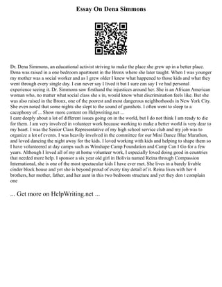 Essay On Dena Simmons
Dr. Dena Simmons, an educational activist striving to make the place she grew up in a better place.
Dena was raised in a one bedroom apartment in the Bronx where she later taught. When I was younger
my mother was a social worker and as I grew older I knew what happened to those kids and what they
went through every single day. I can never say I lived it but I sure can say I ve had personal
experience seeing it. Dr. Simmons saw firsthand the injustices around her. She is an African American
woman who, no matter what social class she s in, would know what discrimination feels like. But she
was also raised in the Bronx, one of the poorest and most dangerous neighborhoods in New York City.
She even noted that some nights she slept to the sound of gunshots. I often went to sleep to a
cacophony of ... Show more content on Helpwriting.net ...
I care deeply about a lot of different issues going on in the world, but I do not think I am ready to die
for them. I am very involved in volunteer work because working to make a better world is very dear to
my heart. I was the Senior Class Representative of my high school service club and my job was to
organize a lot of events. I was heavily involved in the committee for our Mini Dance Blue Marathon,
and loved dancing the night away for the kids. I loved working with kids and helping to shape them so
I have volunteered at day camps such as Winshape Camp Foundation and Camp Can I Go for a few
years. Although I loved all of my at home volunteer work, I especially loved doing good in countries
that needed more help. I sponsor a six year old girl in Bolivia named Reina through Compassion
International, she is one of the most spectacular kids I have ever met. She lives in a barely livable
cinder block house and yet she is beyond proud of every tiny detail of it. Reina lives with her 4
brothers, her mother, father, and her aunt in this two bedroom structure and yet they don t complain
one
... Get more on HelpWriting.net ...
 