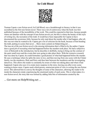 In Cold Blood
Truman Capote s non fiction novel, In Cold Blood, was a breakthrough in literacy in that it was
accredited as the first non fiction novel. There was a lot of controversy when the book was first
published because of the incredibility of the work. This could be expected in that time, because people
where not familiar with the concept of non fiction novels yet, but this is where the beauty of this style
of writing lies, the recreation of the truth. It would have been impossible for Capote to have
documented the occurrence fully, because he only read about the murder after it had happen, after all,
this was not what he wanted to do. Capote got a lot of criticism for the book, because of him bending
the truth, putting in scenes that never ... Show more content on Helpwriting.net ...
The true art of the non fiction novel is the missing information that is filled in by the author. Capote
does a good job of recreating what had happened before the murders took place. He had a subjective
view of Holcomb in the introduction, but he describes it skillfully, trying to bring out the contrast of
the quiet small town and the events that were going to take place there. With the extensive research
that was done by Capote, he could formulate a good picture of what had happened before the murder.
He uses a technique where he splits the story in two, and then moving from one scene with the Clutter
family, too the murderers, Dick and Perry and then later between the murderers and the investigating
detectives. This allows the reader to constantly be aware of what was taking place and when it had
happened. Capote also uses it to create more suspense in the story, leaving you after every scene
wanting to know more. Capote used a third person, omniscient point of view in writing the non fiction
novel. This allowed him to convey the thoughts of some of the characters, allowing the reader to be
inside the characters mind, experiencing the emotional reality of each scene. This is what makes it a
non fiction novel, the story that was formed by adding little bits of information created by the
... Get more on HelpWriting.net ...
 