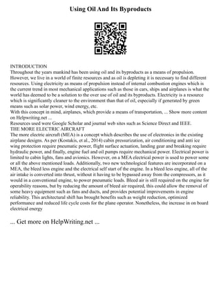Using Oil And Its Byproducts
INTRODUCTION
Throughout the years mankind has been using oil and its byproducts as a means of propulsion.
However, we live in a world of finite resources and as oil is depleting it is necessary to find different
resources. Using electricity as means of propulsion instead of internal combustion engines which is
the current trend in most mechanical applications such as those in cars, ships and airplanes is what the
world has deemed to be a solution to the over use of oil and its byproducts. Electricity is a resource
which is significantly cleaner to the environment than that of oil, especially if generated by green
means such as solar power, wind energy, etc.
With this concept in mind, airplanes, which provide a means of transportation, ... Show more content
on Helpwriting.net ...
Resources used were Google Scholar and journal web sites such as Science Direct and IEEE.
THE MORE ELECTRIC AIRCRAFT
The more electric aircraft (MEA) is a concept which describes the use of electronics in the existing
airplane designs. As per (Kostakis, et al., 2014) cabin pressurization, air conditioning and anti ice
wing protection require pneumatic power, flight surface actuation, landing gear and breaking require
hydraulic power, and finally, engine fuel and oil pumps require mechanical power. Electrical power is
limited to cabin lights, fans and avionics. However, on a MEA electrical power is used to power some
or all the above mentioned loads. Additionally, two new technological features are incorporated on a
MEA, the bleed less engine and the electrical self start of the engine. In a bleed less engine, all of the
air intake is converted into thrust, without it having to be bypassed away from the compressors, as it
would in a conventional engine, to power pneumatic loads. Bleed air is still required on the engine for
operability reasons, but by reducing the amount of bleed air required, this could allow the removal of
some heavy equipment such as fans and ducts, and provides potential improvements in engine
reliability. This architectural shift has brought benefits such as weight reduction, optimized
performance and reduced life cycle costs for the plane operator. Nonetheless, the increase in on board
electrical energy
... Get more on HelpWriting.net ...
 