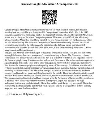 General Douglas Macarthur Accomplishments
General Douglas Macarthur is most commonly known for what he did in combat, but it is also
amazing how successful he was during the US Occupation of Japan after World War II. In 1945,
Douglas Macarthur was nominated head of the Supreme Command of Allied Powers (SCAP), which
placed him in charge of the whole Occupation process. This was a very difficult job, which only
talented men like Macarthur could have handled. He was forced to make very hard decisions, which
are still relevant today. The American Occupation of Japan was undoubtedly the most successful
occupation, and possibly the only successful occupation of a defeated nation ever attempted.
Macarthur s plan could be divided into three parts. First, it was to intentionally punish and ... Show
more content on Helpwriting.net ...
The goal that America had was for Japan to become a Democratic nation. This goal was difficult to
accomplish because there were concerns of communism rising in Japan. The Americans believed
communism was a major threat and wanted no part of it in the US or Japan. It was important to steer
the Japanese people away from communism and towards Democracy. Macarthur used news systems in
Japan to spread democratic ideas and to allow the Japanese people to better understand democracy.
The lives of the Japanese people were changed by a few different things. For children, the education
system was modified, democratic ideas were encouraged. Laws regulating families were also changed
according to the new way of life. Macarthur arranged occupation policies to address the weakened
economy, and tax reforms were created and sent out to the people. There were also attempts to control
inflation. Besides the introduction of the Constitution, there was another major political introduction.
The supreme political institution had been changed to be the Parliament of Japan, the Diet, which was
to be made up of freely elected representatives of the people. Japan was not use to having a
parliament, but it was a good decision by Macarthur and has made Japan very successful. Macarthur
oversaw the most fundamental transformation of Japanese society in the country s history. In many
ways, this was more fundamental that
... Get more on HelpWriting.net ...
 