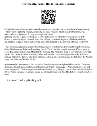 Christianity, Islam, Hinduism, And Judaism
Religion is found within all societies on Earth and plays a major role in the culture of a community.
Today I will be defining religion, discussing the three religious beliefs systems that exist, why
societies have religion and delving into magic and rituals.
Defining religion is quite challenging, as some definitions are either too vague or too limited.
However, anthropologist, Howard, states that religion consists of A system of beliefs involving
supernatural forces or beings that provide shape and meaning to the universe (Howard 1996:305).
There are many religions present within todays society with the most prominent being; Christianity,
Islam, Hinduism and Judaism (Rosenberg, 2016). These can then be split into two different groups;
Monotheistic and Polytheistic. Monotheistic meaning The belief that there is only one God (Crabtree,
2014). This can be seen in Christianity, Islam and Judaism. Therefore Polytheism is the belief and
worship of multiple deities, which can be found in Hinduism, Shintoism, and the beliefs of the Ancient
Egyptians (Merriam Webster, 2016).
Anthropologists have come to the conclusion that there are three religious belief systems. These are
Animism, Animatism and Totemism (Mugambi, 2010:20) The concept of Animism revolves around
indwelling spirits. Those who practice Animism believe everything in existence has a soul (Britannica,
2016). Plants, humans, objects and nature are all incorporated into this. This belief of a soul, which in
some
... Get more on HelpWriting.net ...
 