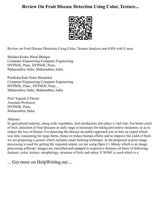 Review On Fruit Disease Detection Using Color, Texture...
Review on Fruit Disease Detection Using Color, Texture Analysis and ANN with E nose
Shalaka Koske Minal Bhalgat
Computer Engineering Computer Engineering
DYPSOE, Pune, DYPSOE, Pune,
Maharashtra, India. Maharashtra, India.
Pratiksha Kale Neha Mundokar
Computer Engineering Computer Engineering
DYPSOE, Pune , DYPSOE, Pune ,
Maharashtra, India. Maharashtra, India.
Prof. Yogesh A Thorat
Assistant Professor,
DYPSOE, Pune,
Maharashtra, India.
Abstract:
In agricultural industry, along with vegetables, fruit production also plays a vital role. For better yield
of fruit, detection of fruit diseases at early stage is necessary for taking preventive measures, so as to
reduce the loss of farmer. For detecting the disease an earlier approach was to hire an expert which
was time consuming for large farms, hence to reduce human efforts and to improve the yield of fruits
we are proposing a system which includes smart farming technique .In the proposed system image
processing is used for getting the required output, we are using Open Cv library which is an image
processing software. Images are classified and mapped to respective diseases on basis of following
features: color, texture, morphology, structure of hole and odour. E NOSE is used which is a
... Get more on HelpWriting.net ...
 