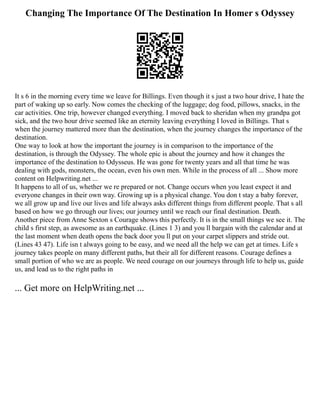 Changing The Importance Of The Destination In Homer s Odyssey
It s 6 in the morning every time we leave for Billings. Even though it s just a two hour drive, I hate the
part of waking up so early. Now comes the checking of the luggage; dog food, pillows, snacks, in the
car activities. One trip, however changed everything. I moved back to sheridan when my grandpa got
sick, and the two hour drive seemed like an eternity leaving everything I loved in Billings. That s
when the journey mattered more than the destination, when the journey changes the importance of the
destination.
One way to look at how the important the journey is in comparison to the importance of the
destination, is through the Odyssey. The whole epic is about the journey and how it changes the
importance of the destination to Odysseus. He was gone for twenty years and all that time he was
dealing with gods, monsters, the ocean, even his own men. While in the process of all ... Show more
content on Helpwriting.net ...
It happens to all of us, whether we re prepared or not. Change occurs when you least expect it and
everyone changes in their own way. Growing up is a physical change. You don t stay a baby forever,
we all grow up and live our lives and life always asks different things from different people. That s all
based on how we go through our lives; our journey until we reach our final destination. Death.
Another piece from Anne Sexton s Courage shows this perfectly. It is in the small things we see it. The
child s first step, as awesome as an earthquake. (Lines 1 3) and you ll bargain with the calendar and at
the last moment when death opens the back door you ll put on your carpet slippers and stride out.
(Lines 43 47). Life isn t always going to be easy, and we need all the help we can get at times. Life s
journey takes people on many different paths, but their all for different reasons. Courage defines a
small portion of who we are as people. We need courage on our journeys through life to help us, guide
us, and lead us to the right paths in
... Get more on HelpWriting.net ...
 