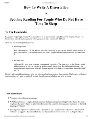 12/15/2016 How To Write A Dissertation
https://www.cs.purdue.edu/homes/dec/essay.dissertation.html 1/10
How To Write A Dissertation
or
Bedtime Reading For People Who Do Not Have
Time To Sleep
To The Candidate:
So, you are preparing to write a Ph.D. dissertation in an experimental area of Computer Science. Unless you
have written many formal documents before, you are in for a surprise: it's difficult!
There are two possible paths to success:
Planning Ahead.
Few take this path. The few who do leave the University so quickly that they are hardly noticed. If
you want to make a lasting impression and have a long career as a graduate student, do not choose
it. 
Perseverance.
All you really have to do is outlast your doctoral committee. The good news is that they are much
older than you, so you can guess who will eventually expire first. The bad news is that they are
more practiced at this game (after all, they persevered in the face of their doctoral committee, didn't
they?). 
Here are a few guidelines that may help you when you finally get serious about writing. The list goes on forever;
you probably won't want to read it all at once. But, please read it before you write anything. 
The General Idea:
1. A thesis is a hypothesis or conjecture. 
2. A PhD dissertation is a lengthy, formal document that argues in defense of a particular thesis. (So many
people use the term ``thesis'' to refer to the document that a current dictionary now includes it as the third
meaning of ``thesis''). 
3. Two important adjectives used to describe a dissertation are ``original'' and ``substantial.'' The research
performed to support a thesis must be both, and the dissertation must show it to be so. In particular, a
 