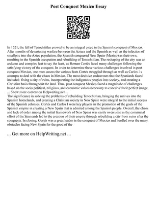 Post Conquest Mexico Essay
In 1521, the fall of Tenochtitlan proved to be an integral piece in the Spanish conquest of Mexico.
After months of devastating warfare between the Aztecs and the Spanish as well as the infection of
smallpox into the Aztec population, the Spanish conquered New Spain (Mexico) as their own,
resulting in the Spanish occupation and rebuilding of Tenochtitlan. The reshaping of the city was an
arduous and complex feat to say the least, as Hernan Cortés faced many challenges following the
satisfying victory of the conquest. In order to determine these various challenges involved in post
conquest Mexico, one must assess the various feats Cortés struggled through as well as Carlos I s
attempts to deal with the chaos in Mexico. The most decisive endeavours that the Spaniards faced
included: fixing a city of ruins, incorporating the indigenous peoples into society, and creating a
Christian basis throughout the land. Thus, post conquest Mexico faced a magnitude of challenges
based on the socio political, religious, and economic values necessary to conceive their perfect image
... Show more content on Helpwriting.net ...
The significance in solving the problems of rebuilding Tenochtitlan, bringing the natives into the
Spanish homelands, and creating a Christian society in New Spain were integral to the initial success
of the Spanish colonies. Cortés and Carlos I were key players in the promotion of the goals of the
Spanish empire in creating a New Spain that is admired among the Spanish people. Overall, the chaos
and lack of order among the initial framework of New Spain was easily overcome as the communal
effort of the Spaniards led to the creation of their empire through rebuilding a city from ruins after the
conquests. In closing, Cortés was a great leader in the conquest of Mexico and hurdled over the many
obstacles facing New Spain for the good of the
... Get more on HelpWriting.net ...
 