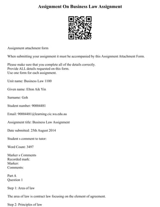 Assignment On Business Law Assignment
Assignment attachment form
When submitting your assignment it must be accompanied by this Assignment Attachment Form.
Please make sure that you complete all of the details correctly.
Provide ALL details requested on this form.
Use one form for each assignment.
Unit name: Business Law 1100
Given name: Elton Aik Yin
Surname: Goh
Student number: 90004481
Email: 90004481@learning.cic.wa.edu.au
Assignment title: Business Law Assignment
Date submitted: 25th August 2014
Student s comment to tutor:
Word Count: 3497
Marker s Comments
Recorded mark:
Marker:
Comments:
Part A
Question 1
Step 1: Area of law
The area of law is contract law focusing on the element of agreement.
Step 2: Principles of law
 