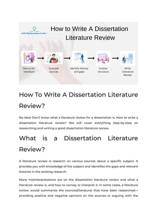 How To Write A Dissertation Literature
Review?
No idea! Don’t know what a literature review for a dissertation is. How to write a
dissertation literature review? We will cover everything step-by-step on
researching and writing a good dissertation literature review.
What is a Dissertation Literature
Review?
A literature review is research on various sources about a specific subject. It
provides you with knowledge of the subject and identifies the gaps and relevant
theories in the existing research.
Many misinterpretations are on the dissertation literature review and what a
literature review is, and how to convey or interpret it. In some cases, a literature
review would summarize the sources(literature) that have been researched—
providing positive and negative opinions on the sources or arguing with the
 