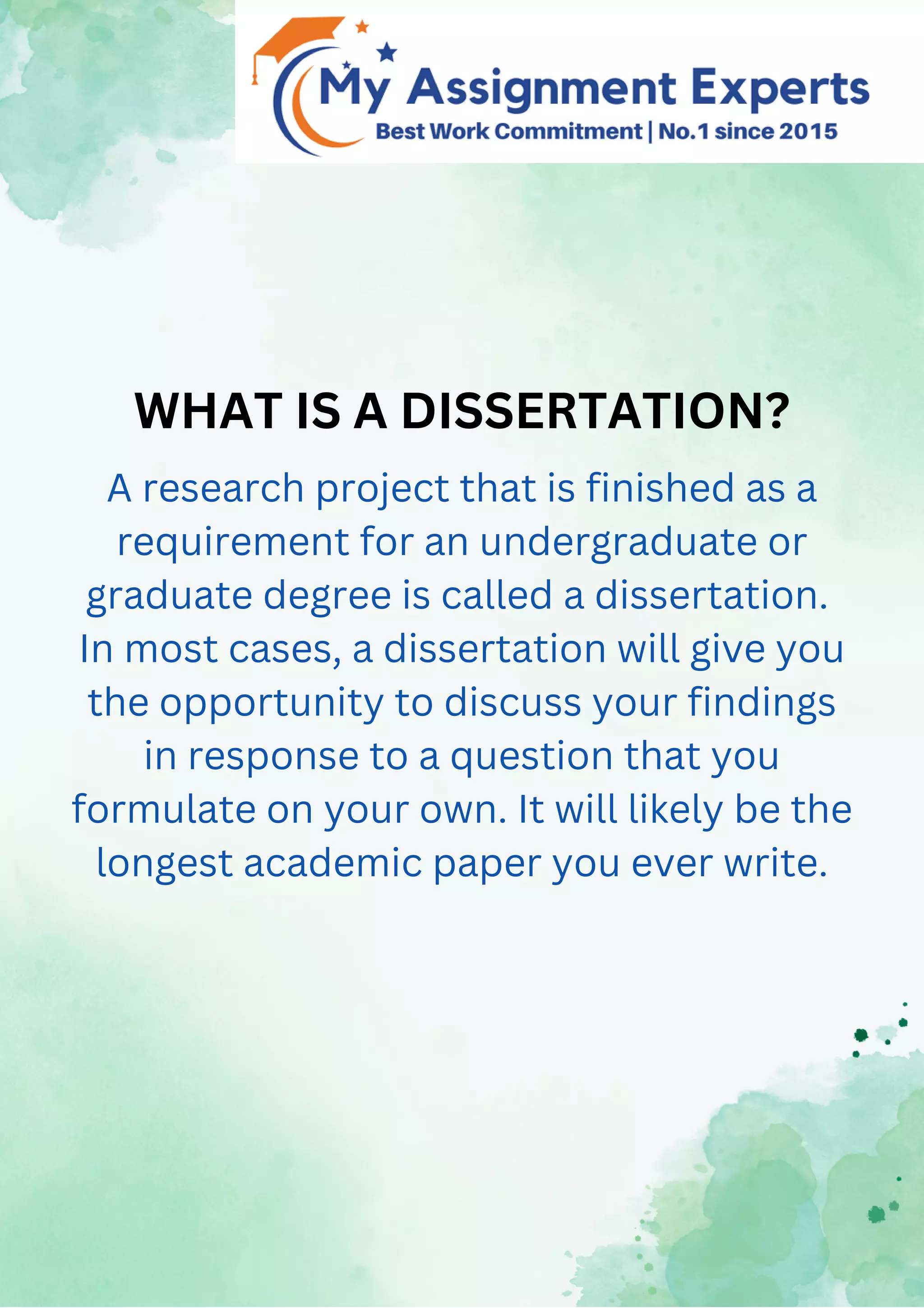 WHAT IS A DISSERTATION?
A research project that is finished as a
requirement for an undergraduate or
graduate degree is called a dissertation.
In most cases, a dissertation will give you
the opportunity to discuss your findings
in response to a question that you
formulate on your own. It will likely be the
longest academic paper you ever write.
 