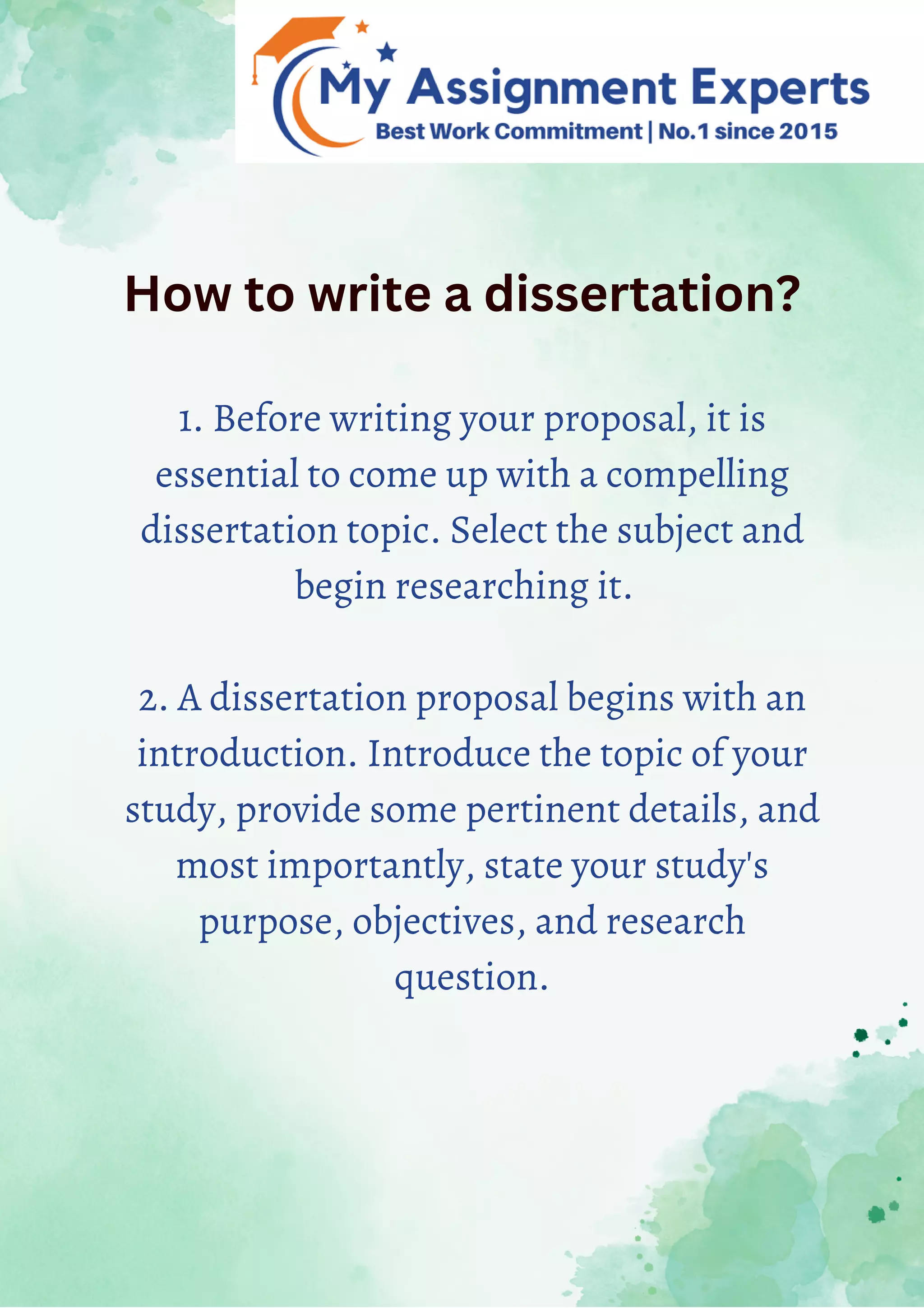 How to write a dissertation?
1. Before writing your proposal, it is
essential to come up with a compelling
dissertation topic. Select the subject and
begin researching it.
2. A dissertation proposal begins with an
introduction. Introduce the topic of your
study, provide some pertinent details, and
most importantly, state your study's
purpose, objectives, and research
question.
 