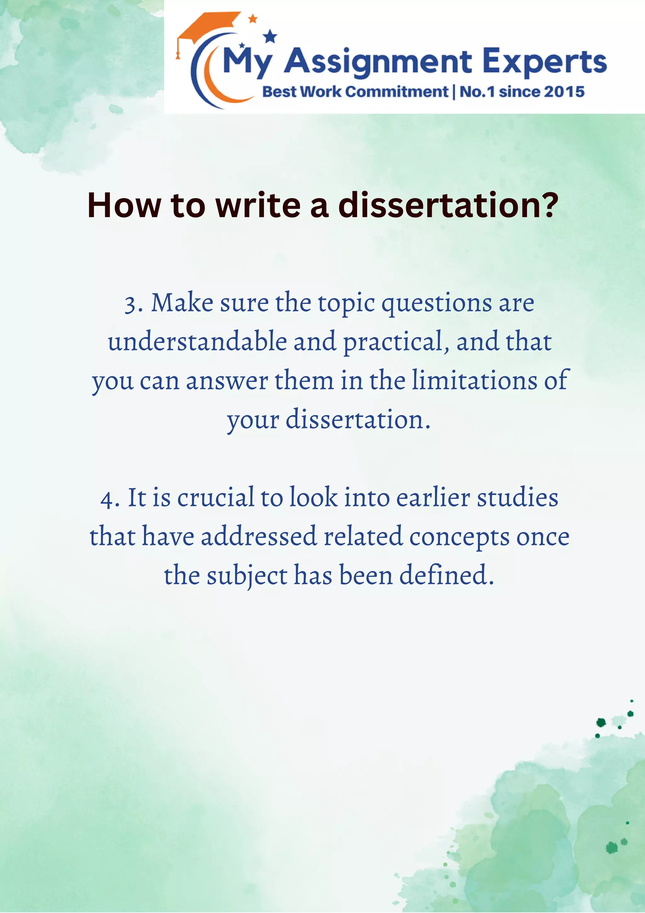 How to write a dissertation?
3. Make sure the topic questions are
understandable and practical, and that
you can answer them in the limitations of
your dissertation.
4. It is crucial to look into earlier studies
that have addressed related concepts once
the subject has been defined.
 