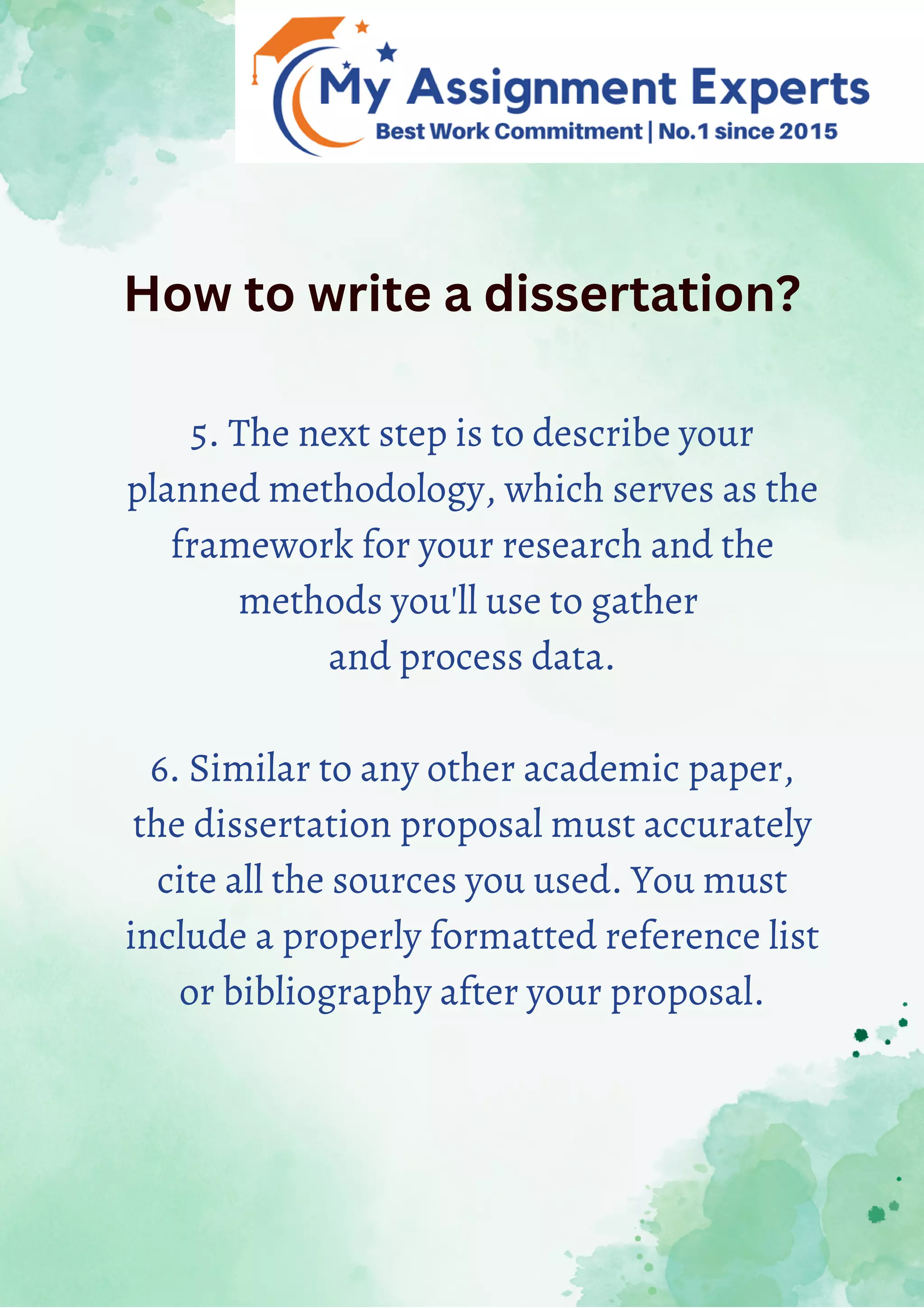 How to write a dissertation?
5. The next step is to describe your
planned methodology, which serves as the
framework for your research and the
methods you'll use to gather
and process data.
6. Similar to any other academic paper,
the dissertation proposal must accurately
cite all the sources you used. You must
include a properly formatted reference list
or bibliography after your proposal.
 