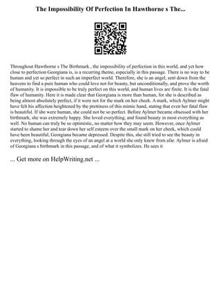 The Impossibility Of Perfection In Hawthorne s The...
Throughout Hawthorne s The Birthmark , the impossibility of perfection in this world, and yet how
close to perfection Georgiana is, is a recurring theme, especially in this passage. There is no way to be
human and yet so perfect in such an imperfect world. Therefore, she is an angel, sent down from the
heavens to find a pure human who could love not for beauty, but unconditionally, and prove the worth
of humanity. It is impossible to be truly perfect on this world, and human lives are finite. It is the fatal
flaw of humanity. Here it is made clear that Georgiana is more than human, for she is described as
being almost absolutely perfect, if it were not for the mark on her cheek. A mark, which Aylmer might
have felt his affection heightened by the prettiness of this mimic hand, stating that even her fatal flaw
is beautiful. If she were human, she could not be so perfect. Before Aylmer became obsessed with her
birthmark, she was extremely happy. She loved everything, and found beauty in most everything as
well. No human can truly be so optimistic, no matter how they may seem. However, once Aylmer
started to shame her and tear down her self esteem over the small mark on her cheek, which could
have been beautiful, Georgiana became depressed. Despite this, she still tried to see the beauty in
everything, looking through the eyes of an angel at a world she only knew from afar. Aylmer is afraid
of Georgiana s birthmark in this passage, and of what it symbolizes. He sees it
... Get more on HelpWriting.net ...
 