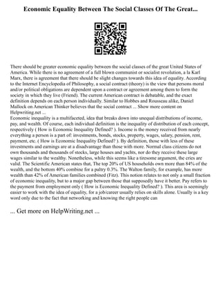Economic Equality Between The Social Classes Of The Great...
There should be greater economic equality between the social classes of the great United States of
America. While there is no agreement of a full blown communist or socialist revolution, a la Karl
Marx, there is agreement that there should be slight changes towards this idea of equality. According
to the Internet Encyclopedia of Philosophy, a social contract (theory) is the view that persons moral
and/or political obligations are dependent upon a contract or agreement among them to form the
society in which they live (Friend). The current American contract is debatable, and the exact
definition depends on each person individually. Similar to Hobbes and Rousseau alike, Daniel
Mallock on American Thinker believes that the social contract ... Show more content on
Helpwriting.net ...
Economic inequality is a multifaceted, idea that breaks down into unequal distributions of income,
pay, and wealth. Of course, each individual definition is the inequality of distribution of each concept,
respectively ( How is Economic Inequality Defined? ). Income is the money received from nearly
everything a person is a part of: investments, bonds, stocks, property, wages, salary, pension, rent,
payment, etc. ( How is Economic Inequality Defined? ). By definition, those with less of these
investments and earnings are at a disadvantage than those with more. Normal class citizens do not
own thousands and thousands of stocks, large houses and yachts, nor do they receive these large
wages similar to the wealthy. Nonetheless, while this seems like a tiresome argument, the cries are
valid. The Scientific American states that, The top 20% of US households own more than 84% of the
wealth, and the bottom 40% combine for a paltry 0.3%. The Walton family, for example, has more
wealth than 42% of American families combined (Fitz). This notion relates to not only a small fraction
of economic inequality, but to a major gap between those that supposedly have it better. Pay refers to
the payment from employment only ( How is Economic Inequality Defined? ). This area is seemingly
easier to work with the idea of equality, for a job/career usually relies on skills alone. Usually is a key
word only due to the fact that networking and knowing the right people can
... Get more on HelpWriting.net ...
 