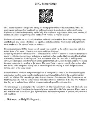 M.C. Escher Essay
M.C. Escher occupies a unique spot among the most popular artists of the past century. While his
contemporaries focused on breaking from traditional art and its emphasis on realism and beauty,
Escher found his muse in symmetry and infinity. His attachment to geometric forms made him one of
modernism s most recognizable artists and his work remains as relevant as ever.
Escher s early works are an odd mix of cubism and traditional woodcut. From these beginnings, one
could already note Escher s fondness for repetition and clean shapes. While simple and exploratory,
these works were the signs of a nascent art career.
Beginning in the mid 1930s, Escher s work turned very pointedly to the style we associate with him
today. Some of his most ... Show more content on Helpwriting.net ...
Something that recurs references itself. The reflection in a mirror of a mirror is recursive: the reflected
mirror is reflecting its own image and doing so indefinitely. You ve also likely seen the Droste effect
when using camcorders hooked up to a TV or a computer: when the camcorder is looking at the
screen, you can see an infinite series of screens generate themselves, since the camcorder is recording
the same image that it s sending to the screen. The game Portal is a great example of recursion, when
two portals could be opened side by side in a narrow space and looking in either one produced an
infinite series of the same image.
Escher combined recursion and pattern repetition in a unique way. Some of the works featuring this
combination exhibits some complex mathematical and physical ideas, but to the casual viewer the
works are sublime. The swans image above features this sort of combination. Note that the swans are
tiled very precisely, with the same distance from adjacent swans and swans in the next row. Note also
that they are in a closed loop, which is one construct made possible with recursion.
The above image is an example of the Mandelbrot set. The Mandelbrot set, along with other sets, is an
example of a fractal. Fractals are fundamentally based on the idea of infinite recursion. If you zoom in
to a particular spot in the fractal, you ll perhaps see a different arrangement of patterns, but you would
still be able to
... Get more on HelpWriting.net ...
 