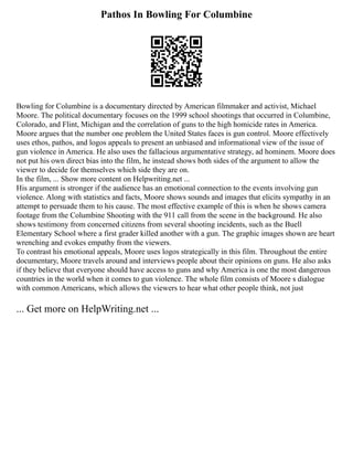 Pathos In Bowling For Columbine
Bowling for Columbine is a documentary directed by American filmmaker and activist, Michael
Moore. The political documentary focuses on the 1999 school shootings that occurred in Columbine,
Colorado, and Flint, Michigan and the correlation of guns to the high homicide rates in America.
Moore argues that the number one problem the United States faces is gun control. Moore effectively
uses ethos, pathos, and logos appeals to present an unbiased and informational view of the issue of
gun violence in America. He also uses the fallacious argumentative strategy, ad hominem. Moore does
not put his own direct bias into the film, he instead shows both sides of the argument to allow the
viewer to decide for themselves which side they are on.
In the film, ... Show more content on Helpwriting.net ...
His argument is stronger if the audience has an emotional connection to the events involving gun
violence. Along with statistics and facts, Moore shows sounds and images that elicits sympathy in an
attempt to persuade them to his cause. The most effective example of this is when he shows camera
footage from the Columbine Shooting with the 911 call from the scene in the background. He also
shows testimony from concerned citizens from several shooting incidents, such as the Buell
Elementary School where a first grader killed another with a gun. The graphic images shown are heart
wrenching and evokes empathy from the viewers.
To contrast his emotional appeals, Moore uses logos strategically in this film. Throughout the entire
documentary, Moore travels around and interviews people about their opinions on guns. He also asks
if they believe that everyone should have access to guns and why America is one the most dangerous
countries in the world when it comes to gun violence. The whole film consists of Moore s dialogue
with common Americans, which allows the viewers to hear what other people think, not just
... Get more on HelpWriting.net ...
 