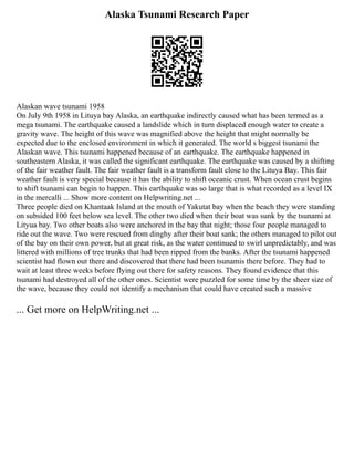 Alaska Tsunami Research Paper
Alaskan wave tsunami 1958
On July 9th 1958 in Lituya bay Alaska, an earthquake indirectly caused what has been termed as a
mega tsunami. The earthquake caused a landslide which in turn displaced enough water to create a
gravity wave. The height of this wave was magnified above the height that might normally be
expected due to the enclosed environment in which it generated. The world s biggest tsunami the
Alaskan wave. This tsunami happened because of an earthquake. The earthquake happened in
southeastern Alaska, it was called the significant earthquake. The earthquake was caused by a shifting
of the fair weather fault. The fair weather fault is a transform fault close to the Lituya Bay. This fair
weather fault is very special because it has the ability to shift oceanic crust. When ocean crust begins
to shift tsunami can begin to happen. This earthquake was so large that is what recorded as a level IX
in the mercalli ... Show more content on Helpwriting.net ...
Three people died on Khantaak Island at the mouth of Yakutat bay when the beach they were standing
on subsided 100 feet below sea level. The other two died when their boat was sunk by the tsunami at
Lityua bay. Two other boats also were anchored in the bay that night; those four people managed to
ride out the wave. Two were rescued from dinghy after their boat sank; the others managed to pilot out
of the bay on their own power, but at great risk, as the water continued to swirl unpredictably, and was
littered with millions of tree trunks that had been ripped from the banks. After the tsunami happened
scientist had flown out there and discovered that there had been tsunamis there before. They had to
wait at least three weeks before flying out there for safety reasons. They found evidence that this
tsunami had destroyed all of the other ones. Scientist were puzzled for some time by the sheer size of
the wave, because they could not identify a mechanism that could have created such a massive
... Get more on HelpWriting.net ...
 