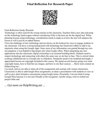 Final Reflection For Research Paper
Final Reflection Sandy Wisneski
Technology is often used for the wrong reasons in the classroom. Teachers find a new idea and jump
on the technology band wagon without considering if this is the best use for the digital tool. When
planning lessons using technology, consideration needs to made as to how the tool will enhance the
lesson or will it just be an added feature.
I love the challenge of new technology and am always on the lookout for ways to engage students in
my classroom. I do have a strong background with technology but found new tidbits to add to my
repertoire when using the Google Apps. Since most of my information was gained through my own
investigation, it was helpful to dig deeper into what Google offers. When integrating any new
applications into the classroom, digital citizenship is an essential building block. Students need to
respect technology and connecting with others the same way we do face to face. This is critical when
working collaboratively in a Google doc or slideshow. Netiquette needs to be modeled and taught. I
appreciated lessons on copyright included in this course. We spend several lessons going over what
copyright means, how to find fair use images, and how to cite their sources. ... Show more content on
Helpwriting.net ...
I co teach, and we are able to share all of the assignments and scoring with various classrooms.
Classrooms is able to add Google Docs assignments, or share a presentation with students to view as
well as give short formative assessments using Google forms. Personally, I am not fond of using
Google Sites because it is not user friendly in the navigation. I prefer using a wiki to embed our
project links and
... Get more on HelpWriting.net ...
 