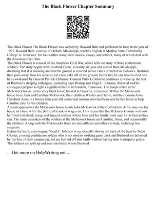 The Black Flower Chapter Summary
The Black Flower The Black Flower was written by Howard Bahr and published in June in the year of
1997. Howard Bahr, a native of Oxford, Mississippi, teaches English at Motlow State Community
College in Tennessee. He has written many short stories, essays, and articles, many of which deal with
the American Civil War.
The Black Flower is a novel of the American Civil War, which tells the story of three confederate
soldiers. The story begins with Bushrod Carter, a twenty six year old soldier from Mississippi,
dreaming that it is snowing and that the ground is covered in hoe cakes drenched in molasses. Bushrod
then pulls away from his ranks to eat a hoe cake off of the ground, but before he can take his first bite
he is awakened by General Patrick Cleburne. General Patrick Cleburne continues to wake up the rest
of Bushrod s sleeping colleagues, including Jack Bishop and Virgil C. Johnson. Bushrod and his
colleagues prepare to fight a significant battle in Franklin, Tennessee. The troops arrive at the
McGavock house, a two story brick house located in Franklin, Tennessee. Within the McGavock
house lives John and Caroline McGavock, their children Winder and Hattie, and their cousin Anna
Hereford. Anna is a twenty four year old unmarried woman who had been sent by her father to help
Caroline care for the children.
A scout approaches the McGavock house to ask John McGavock if the Confederate Army may use his
house as a base while the Battle of Franklin wages on. This means that the McGavock house will now
be filled with dead, dying, and injured soldiers whom John and his family must care for as best as they
can. The main caretakers of the soldiers at the McGavock house are Caroline, Anna, and occasionally
the children. Along with the McGavocks there are also officers and others to help, including two
surgeons.
Before the battle even begins, Virgil C. Johnson is accidentally shot in the back of the head by Nebo
Gloster, a young confederate soldier who is not used to working guns. Jack and Bushrod are devasted
by the loss of their companion, but are hurried off into battle without having time to properly grieve.
The soldiers are split up and sent into battle where Bushrod
... Get more on HelpWriting.net ...
 