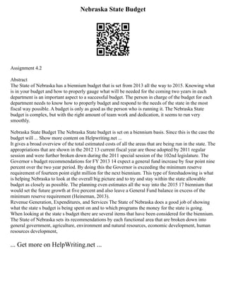 Nebraska State Budget
Assignment 4.2
Abstract
The State of Nebraska has a biennium budget that is set from 2013 all the way to 2015. Knowing what
is in your budget and how to properly gauge what will be needed for the coming two years in each
department is an important aspect to a successful budget. The person in charge of the budget for each
department needs to know how to properly budget and respond to the needs of the state in the most
fiscal way possible. A budget is only as good as the person who is running it. The Nebraska State
budget is complex, but with the right amount of team work and dedication, it seems to run very
smoothly.
Nebraska State Budget The Nebraska State budget is set on a biennium basis. Since this is the case the
budget will ... Show more content on Helpwriting.net ...
It gives a broad overview of the total estimated costs of all the areas that are being run in the state. The
appropriations that are shown in the 2012 13 current fiscal year are those adopted by 2011 regular
session and were further broken down during the 2011 special session of the 102nd legislature. The
Governor s budget recommendations for FY 2013 14 expect a general fund increase by four point nine
percent over the two year period. By doing this the Governor is exceeding the minimum reserve
requirement of fourteen point eight million for the next biennium. This type of foreshadowing is what
is helping Nebraska to look at the overall big picture and to try and stay within the state allowable
budget as closely as possible. The planning even estimates all the way into the 2015 17 biennium that
would set the future growth at five percent and also leave a General Fund balance in excess of the
minimum reserve requirement (Heineman, 2013).
Revenue Generation, Expenditures, and Services The State of Nebraska does a good job of showing
what the state s budget is being spent on and to which programs the money for the state is going.
When looking at the state s budget there are several items that have been considered for the biennium.
The State of Nebraska sets its recommendations by each functional area that are broken down into
general government, agriculture, environment and natural resources, economic development, human
resources development,
... Get more on HelpWriting.net ...
 