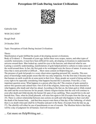 Perceptions Of Gods During Ancient Civilizations
Gabrielle Gehr
WOH 2012 82047
Rough Draft
24 October 2014
Topic: Perceptions of Gods During Ancient Civilizations
Thesis:
Manifestation of gods fulfilled the needs of developing ancient civilizations.
Body of Evidence: 1. Thousands of years ago, before there were scopes, meters, and other types of
scientific instruments, it must have been difficult for early, developing civilizations to understand the
universe around them. Man looked up, casted his eyes to the heavens, and observed what he saw.
Lacking a scientific understanding, manifestations of gods helped primitive cultures to make sense of
the world around them. In fact, the first gods to be worshipped were the forces of nature. It seems any
force that is more powerful or difficult ... Show more content on Helpwriting.net ...
The presence of gods led people to a scary observation regarding personal life: morality. This new
piece of knowledge made people aware that life was only temporary. For the first time it became clear
that humans on earth would die at some point in their lives. Many people are scared of dying and have
every right to be especially considering what happens beyond life is uncertain. From this, a very
important question arose: What happens to a person after they die? The creation of gods seemed to
answer this question and calmed fears. Out of all of the religions, Islam may be the most detailed in
what happens after death and what lies ahead. According to the Qur an, the Islam god or Allah created
the earth and the seven heavens for his people. Islamic religion teaches that the soul will continue to
exist after death and Allah decides the human life span of any earthling. Then causeth him to die and
burieth him; Then, when he [God] pleaseth, will raise him again to life (Excerpts from the Qur an, pg
25). There is a direct relationship between ones actions on earth and what happens to their soul after
the death of the human body. ...and that thou mayest warn them of that day of the Gathering, of which
there is no doubt when part shall be in Paradise and part in the flame. (Excerpts from the Qur an, pg
27). The afterlife will either be one of punishments or one of rewards. The Muslims believe that there
will be a day of judgment for all humans. God will resurrect and
... Get more on HelpWriting.net ...
 