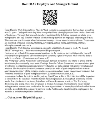 Role Of An Employee And Manager Is Trust
Great Place to Work Criteria Great Place to Work Institute is an organization that has been around for
over 25 years. During this time they have surveyed millions of employees and have studied thousands
of businesses. Through their research they have established the definitive standard on what a great
workplace is. The key factor in common the relationship between an employee and manager is trust.
There are nine practice areas where leaders and managers create an environment of trust. Those areas
are inspiring, speaking, listening, thanking, developing, caring, hiring, celebrating, sharing .
(Greatplacetowork.com, n.d.)
Great Place to Work Institute uses specific criteria to select the best places to work. We look at
TRUST through two ... Show more content on Helpwriting.net ...
Comments are collected from open ended questions on the employee survey that provide you with
your employees perceptions of what makes your company a great workplace what could be done to
make it even better . (Greatplacetowork.com, n.d.)
The Workplace Culture Assessment identifies gaps between the culture you intend to create and the
one that employees actually experience. Findings from the Culture Assessment uncover whether your
investments in specific programs and employee benefits are truly aligned with employee values and
interests. The Workplace Culture Assessment overlays an audit of your company culture with an
analysis and inventory of the policies, practices, programs and day to day management behaviors that
forms the foundation of your workplace culture . (Greatplacetowork.com, n.d.)
In my research about the criteria used in judging Great Place to Work, I felt like it would be important
to identify how the standards relate to Human Resource practices. Looking back at the nine criteria
used a few criteria stood out to me that relates to Human Resources practices. The first being
developing and hiring. Those two are crucial in Human Resources. Their role is to ensure proper
hiring practices to attract and retain talent for their organizations. If an employee is hired and turns out
not to be a good it for the company it can be a costly. Additionally, developing the employees in the
business is an important practice in Human
... Get more on HelpWriting.net ...
 