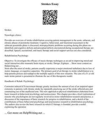Strokes Essay
Strokes
Neurologic clinics:
Provides an overview of stroke rehabilitation covering patient management in the acute, subacute, and
chronic phases of poststroke treatment. Cognitive, behavioral, and functional assessment in the
subacute poststroke phase is discussed, neuropsychiatric problems occurring during this phase are
identified, and cognitive deficits and perceptual deficits encountered during occupational therapy are
described. Speech, recreational, and music therapy and social support services are also considered.
Rehabilitation Psychology:
Objective: To investigate the efficacy of music therapy techniques as an aid in improving mood and
social interaction after traumatic brain injury or stroke. Design: Eighteen ... Show more content on
Helpwriting.net ...
Soon after the onset of stroke, patients usually experience a major emotional turbulence due to loss of
motor, language, or cognitive capacities. The primary goal of art therapy in stroke rehabilitation is to
help patients process and readapt to the multiple aspects of this new situation. The case of a 51 yr old
male stroke patient is presented to illustrate the use of this therapeutic model.
Handbook of Rehab. Psychology:
Constraint induced (CI) movement therapy greatly increases the amount of use of an impaired upper
extremity in patients with chronic stroke by repeatedly practicing use of the stroke affected arm and
constraining use of the unaffected arm. This new approach to physical rehabilitation elaborated from
basic research in behavioral psychology and neuroscience. This chapter provides a brief exploration of
reasons why psychologists are not regularly involved in motor rehabilitation research and practice, a
discussion of the importance of basic research for progress in rehabilitation, and a sketch of the
contributions of basic behavioral psychology and neuroscience research to rehabilitation psychology.
The authors also review the basic research on which CI therapy is founded, provide a model
explaining the operation
... Get more on HelpWriting.net ...
 