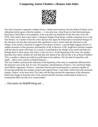 Comparing Anton Chekhov s Romeo And Juliet
Not only Creasman s argument validates Gurov s behavioral transition, but also Robert Fulford, in his
elaborated article agrees when he explains ... it was only now, when [Gurov] s hair had turned grey,
that [Gurov] had fallen in love properly, in the way that one should do for the first time in his life
(339). Thus clearly shows how Gurov s character changes from being a selfish womanizer in to a real
time Romeo. As a matter of fact the critics did not only argue the behavioral or emotional changes of
the character, but also they discussed what significant event or action leads the characters to the
change. In his article, Creasman in support to his theory of Gurov s second flight suggests [Gurov s]
sudden awareness of the grossness and banality of life in Moscow (258), might have led him compare
with the time he spent with Anna. As a result, it contributed to the change in his mood and behavior.
Perhaps there is more reason why Gurov is the way he is. At the beginning of the story, the speaker
describes how Gurov dislikes his wife that [he] was afraid of her, did not like to be at home (Chekhov
252), is another evidence provided in justification to his adultery. The fact that he feared his wife
might ... Show more content on Helpwriting.net ...
The way Chekhov portrayed the character at the beginning of the story is completely different from
the character seen at the end. In view of Creasman s interpretations of Gurov s two emotional flight,
and Fulford s arguments of Gurov s transition from his pervert personality to someone capable of
loving transcendently has strongly connect and support Gurov s and Anna s behavioral and emotional
change. Chekov, in his short story The Lady with the Dog showed the importance of the characters
behavioral change to keep the story lively and proved that sometime relationship as banal as an
extramarital affair can turn in to a transcendent
... Get more on HelpWriting.net ...
 