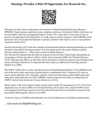 Oncology Provides A Hub Of Opportunity For Research On...
Oncology provides a hub of opportunity for research on Patient Reported Outcomes Measures
(PROMs). Cancer patients experience many symptoms and losses of functional ability which may not
be measurable with tests or imaging procedures. Osoba, 2011 states that it is necessary to rely on
patients self reporting. In Oncology there is a wide scope of clinical settings in which PROMs can be
measured. This can be adjuvant treatment or primary treatment with intent to cure or even palliative
treatment (Osoba, 2011).
Soreide and Soreide (2013) state the concepts of personalised medicine and targeted therapy are at the
forefront in the field of Oncology practice. It is now being used as the centre of patient centred
decision making based on ... Show more content on Helpwriting.net ...
Over the last few decades there has been an increase in survival rates which means that patients are
living longer with the late adverse effects of their cancer treatment (Office for National Statistics,
2013). The long term effects can take their toll on the patient s emotional, physical, psychological and
social well being. Therefore it is important that these issues are addressed in Oncology practice
(Barker et al, 2009).
The EORTC QLQ C30 is a cancer specific measure of Health Related Quality of Life (HRQOL) and
one of the most widely used cancer questionnaires in randomised trials. It consists of 30 items to
assess such as physical, role, emotional, cognitive and social functioning, global health status plus
many more items (Howell et al, 2015). HRQOL outcome measures have been an integral part of
EORTC clinical trials for the last 30 years (Smith et al, 2014).
Breast cancer is the most common cancer among women in the UK accounting for 31% of all newly
diagnosed cases of cancer (Office for National Statistics,2013) and in 2011 around 49,900 women
were diagnosed with breast cancer in the UK (Cancer Research UK) it is therefore a priority on the
government health agenda. (Davies et al, 2009).
A study by Ganz et al (2004) stated that there are several implications for healthcare professionals
... Get more on HelpWriting.net ...
 