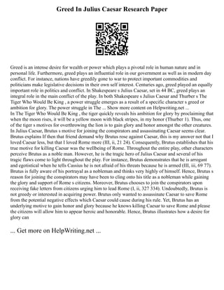 Greed In Julius Caesar Research Paper
Greed is an intense desire for wealth or power which plays a pivotal role in human nature and in
personal life. Furthermore, greed plays an influential role in our government as well as in modern day
conflict. For instance, nations have greedily gone to war to protect important commodities and
politicians make legislative decisions in their own self interest. Centuries ago, greed played an equally
important role in politics and conflict. In Shakespeare s Julius Caesar, set in 44 BC, greed plays an
integral role in the main conflict of the play. In both Shakespeare s Julius Caesar and Thurber s The
Tiger Who Would Be King , a power struggle emerges as a result of a specific character s greed or
ambition for glory. The power struggle in The ... Show more content on Helpwriting.net ...
In The Tiger Who Would Be King , the tiger quickly reveals his ambition for glory by proclaiming that
when the moon rises, it will be a yellow moon with black stripes, in my honor (Thurber 1). Thus, one
of the tiger s motives for overthrowing the lion is to gain glory and honor amongst the other creatures.
In Julius Caesar, Brutus s motive for joining the conspirators and assassinating Caesar seems clear.
Brutus explains If then that friend demand why Brutus rose against Caesar, this is my answer not that I
loved Caesar less, but that I loved Rome more (III, ii, 21 24). Consequently, Brutus establishes that his
true motive for killing Caesar was the wellbeing of Rome. Throughout the entire play, other characters
perceive Brutus as a noble man. However, he is the tragic hero of Julius Caesar and several of his
tragic flaws come to light throughout the play. For instance, Brutus demonstrates that he is arrogant
and egotistical when he tells Cassius he is not afraid of his threats because he is armed (III, iii, 69 77).
Brutus is fully aware of his portrayal as a nobleman and thinks very highly of himself. Hence, Brutus s
reason for joining the conspirators may have been to cling onto his title as a nobleman while gaining
the glory and support of Rome s citizens. Moreover, Brutus chooses to join the conspirators upon
receiving fake letters from citizens urging him to lead Rome (I, ii, 327 334). Undoubtedly, Brutus is
not greedy or interested in acquiring power. Brutus only wanted to assassinate Caesar to save Rome
from the potential negative effects which Caesar could cause during his rule. Yet, Brutus has an
underlying motive to gain honor and glory because he knows killing Caesar to save Rome and please
the citizens will allow him to appear heroic and honorable. Hence, Brutus illustrates how a desire for
glory can
... Get more on HelpWriting.net ...
 