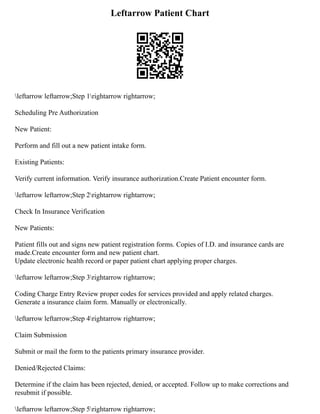 Leftarrow Patient Chart
leftarrow leftarrow;Step 1rightarrow rightarrow;
Scheduling Pre Authorization
New Patient:
Perform and fill out a new patient intake form.
Existing Patients:
Verify current information. Verify insurance authorization.Create Patient encounter form.
leftarrow leftarrow;Step 2rightarrow rightarrow;
Check In Insurance Verification
New Patients:
Patient fills out and signs new patient registration forms. Copies of I.D. and insurance cards are
made.Create encounter form and new patient chart.
Update electronic health record or paper patient chart applying proper charges.
leftarrow leftarrow;Step 3rightarrow rightarrow;
Coding Charge Entry Review proper codes for services provided and apply related charges.
Generate a insurance claim form. Manually or electronically.
leftarrow leftarrow;Step 4rightarrow rightarrow;
Claim Submission
Submit or mail the form to the patients primary insurance provider.
Denied/Rejected Claims:
Determine if the claim has been rejected, denied, or accepted. Follow up to make corrections and
resubmit if possible.
leftarrow leftarrow;Step 5rightarrow rightarrow;
 