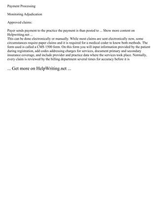 Payment Processing
Monitoring Adjudication
Approved claims:
Payer sends payment to the practice the payment is than posted to ... Show more content on
Helpwriting.net ...
This can be done electronically or manually. While most claims are sent electronically now, some
circumstances require paper claims and it is required for a medical coder to know both methods. The
form used is called a CMS 1500 form. On this form you will input information provided by the patient
during registration, add codes addressing charges for services, document primary and secondary
insurance coverage, and include provider and practice data where the services took place. Normally,
every claim is reviewed by the billing department several times for accuracy before it is
... Get more on HelpWriting.net ...
 