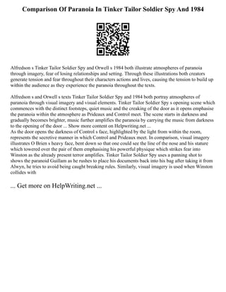 Comparison Of Paranoia In Tinker Tailor Soldier Spy And 1984
Alfredson s Tinker Tailor Soldier Spy and Orwell s 1984 both illustrate atmospheres of paranoia
through imagery, fear of losing relationships and setting. Through these illustrations both creators
generate tension and fear throughout their characters actions and lives, causing the tension to build up
within the audience as they experience the paranoia throughout the texts.
Alfredson s and Orwell s texts Tinker Tailor Soldier Spy and 1984 both portray atmospheres of
paranoia through visual imagery and visual elements. Tinker Tailor Soldier Spy s opening scene which
commences with the distinct footsteps, quiet music and the creaking of the door as it opens emphasise
the paranoia within the atmosphere as Prideaux and Control meet. The scene starts in darkness and
gradually becomes brighter, music further amplifies the paranoia by carrying the music from darkness
to the opening of the door ... Show more content on Helpwriting.net ...
As the door opens the darkness of Control s face, highlighted by the light from within the room,
represents the secretive manner in which Control and Prideaux meet. In comparison, visual imagery
illustrates O Brien s heavy face, bent down so that one could see the line of the nose and his stature
which towered over the pair of them emphasising his powerful physique which strikes fear into
Winston as the already present terror amplifies. Tinker Tailor Soldier Spy uses a panning shot to
shows the paranoid Guillam as he rushes to place his documents back into his bag after taking it from
Alwyn, he tries to avoid being caught breaking rules. Similarly, visual imagery is used when Winston
collides with
... Get more on HelpWriting.net ...
 