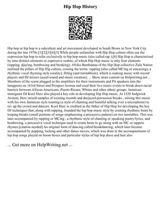 Hip Hop History
Hip hop or hip hop is a subculture and art movement developed in South Bronx in New York City
during the late 1970s.[1][2][3][4][5] While people unfamiliar with Hip Hop culture often use the
expression hip hop to refer exclusively to hip hop music (also called rap ),[6] Hip Hop is characterized
by nine distinct elements or expressive realms, of which Hip Hop music is only four elements
(rapping, djaying, beatboxing and breaking). Afrika Bambaataa of the Hip Hop collective Zulu Nation
outlined the pillars of Hip Hip culture, coining the terms: rapping (also called MCing or emceeing), a
rhythmic vocal rhyming style (orality); DJing (and turntablism), which is making music with record
players and DJ mixers (aural/sound and music creation); ... Show more content on Helpwriting.net ...
Members of the scene plugged in the amplifiers for their instruments and PA speakers into the
lampposts on 163rd Street and Prospect Avenue and used their live music events to break down racial
barriers between African Americans, Puerto Ricans, Whites and other ethnic groups. Jamaican
immigrant DJ Kool Herc also played a key role in developing Hip Hop music. At 1520 Sedgwick
Avenue, Herc mixed samples of existing records and deejayed percussion breaks , mixing this music
with his own Jamaican style toasting (a style of chanting and boastful talking over a microphone) to
rev up the crowd and dancers. Kool Herc is credited as the father of Hip Hop for developing the key
DJ techniques that, along with rapping, founded the hip hop music style by creating rhythmic beats by
looping breaks (small portions of songs emphasizing a percussive pattern) on two turntables. This was
later accompanied by rapping or MCing , a rhythmic style of chanting or speaking poetry/lyrics, and
beatboxing, a percussive vocal technique used to create beats to go along with an MC or rappers
rhymes.[citation needed] An original form of dancing called breakdancing, which later became
accompanied by popping, locking and other dance moves, which was done to the accompaniment of
hip hop songs played on boom boxes and particular styles of hip hop dress and hair also
... Get more on HelpWriting.net ...
 