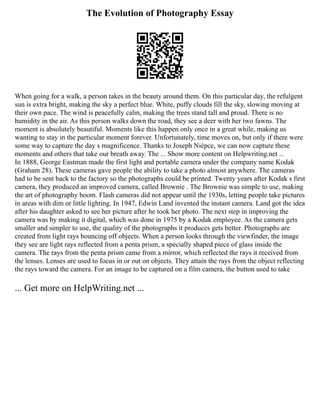 The Evolution of Photography Essay
When going for a walk, a person takes in the beauty around them. On this particular day, the refulgent
sun is extra bright, making the sky a perfect blue. White, puffy clouds fill the sky, slowing moving at
their own pace. The wind is peacefully calm, making the trees stand tall and proud. There is no
humidity in the air. As this person walks down the road, they see a deer with her two fawns. The
moment is absolutely beautiful. Moments like this happen only once in a great while, making us
wanting to stay in the particular moment forever. Unfortunately, time moves on, but only if there were
some way to capture the day s magnificence. Thanks to Joseph Niépce, we can now capture these
moments and others that take our breath away. The ... Show more content on Helpwriting.net ...
In 1888, George Eastman made the first light and portable camera under the company name Kodak
(Graham 28). These cameras gave people the ability to take a photo almost anywhere. The cameras
had to be sent back to the factory so the photographs could be printed. Twenty years after Kodak s first
camera, they produced an improved camera, called Brownie . The Brownie was simple to use, making
the art of photography boom. Flash cameras did not appear until the 1930s, letting people take pictures
in areas with dim or little lighting. In 1947, Edwin Land invented the instant camera. Land got the idea
after his daughter asked to see her picture after he took her photo. The next step in improving the
camera was by making it digital, which was done in 1975 by a Kodak employee. As the camera gets
smaller and simpler to use, the quality of the photographs it produces gets better. Photographs are
created from light rays bouncing off objects. When a person looks through the viewfinder, the image
they see are light rays reflected from a penta prism, a specially shaped piece of glass inside the
camera. The rays from the penta prism came from a mirror, which reflected the rays it received from
the lenses. Lenses are used to focus in or out on objects. They attain the rays from the object reflecting
the rays toward the camera. For an image to be captured on a film camera, the button used to take
... Get more on HelpWriting.net ...
 