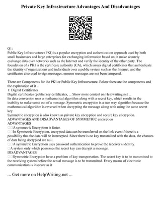 Private Key Infrastructure Advantages And Disadvantages
Q1:
Public Key Infrastructure (PKI) is a popular encryption and authentication approach used by both
small businesses and large enterprises for exchanging information based on, it make securely
exchange data over networks such as the Internet and verify the identity of the other party. The
foundation of a PKI is the certificate authority (CA), which issues digital certificates that authenticate
the identity of organizations and individuals over a public system such as the Internet, and the
certificates also used to sign messages, ensures messages are not been tampered.
There are Components for the PKI or Public Key Infrastructure. Below there are the components and
the explanation of it ..
1: Digital Certificates
Digital certificates (public key certificates, ... Show more content on Helpwriting.net ...
Its data conversion uses a mathematical algorithm along with a secret key, which results in the
inability to make sense out of a message. Symmetric encrpytion is a two way algorithm because the
mathematical algorithm is reversed when decrypting the message along with using the same secret
key.
Symmetric encryption is also known as private key encryption and secure key encryption.
ADVANTAGES AND DISADVANTAGES OF SYMMETRIC encryption
ADVANTAGES
A symmetric Encryption is faster.
In Symmetric Encryption, encrypted data can be transferred on the link even if there is a
possibility that the data will be intercepted. Since there is no key transmiited with the data, the chances
of data being decrypted are null.
A symmetric Encryption uses password authentication to prove the receiver s identity.
A system only which possesses the secret key can decrypt a message.
DISADVANTAGES
Symmetric Encryption have a problem of key transportation. The secret key is to be transmitted to
the receiving system before the actual message is to be transmitted. Every means of electronic
communication is insecure as it
... Get more on HelpWriting.net ...
 