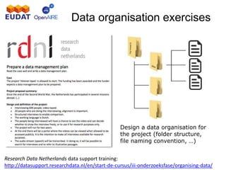 Data organisation exercises
Design a data organisation for
the project (folder structure,
file naming convention, …)
Research Data Netherlands data support training:
http://datasupport.researchdata.nl/en/start-de-cursus/iii-onderzoeksfase/organising-data/
 