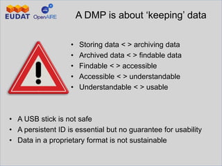 A DMP is about ‘keeping’ data
• Storing data < > archiving data
• Archived data < > findable data
• Findable < > accessible
• Accessible < > understandable
• Understandable < > usable
• A USB stick is not safe
• A persistent ID is essential but no guarantee for usability
• Data in a proprietary format is not sustainable
 