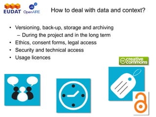 How to deal with data and context?
• Versioning, back-up, storage and archiving
– During the project and in the long term
• Ethics, consent forms, legal access
• Security and technical access
• Usage licences
 