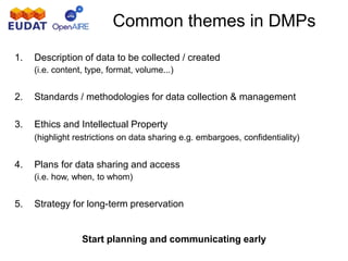 Common themes in DMPs
1. Description of data to be collected / created
(i.e. content, type, format, volume...)
2. Standards / methodologies for data collection & management
3. Ethics and Intellectual Property
(highlight restrictions on data sharing e.g. embargoes, confidentiality)
4. Plans for data sharing and access
(i.e. how, when, to whom)
5. Strategy for long-term preservation
Start planning and communicating early
 