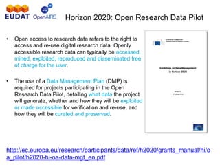 Horizon 2020: Open Research Data Pilot
http://ec.europa.eu/research/participants/data/ref/h2020/grants_manual/hi/o
a_pilot/h2020-hi-oa-data-mgt_en.pdf
• Open access to research data refers to the right to
access and re-use digital research data. Openly
accessible research data can typically be accessed,
mined, exploited, reproduced and disseminated free
of charge for the user.
• The use of a Data Management Plan (DMP) is
required for projects participating in the Open
Research Data Pilot, detailing what data the project
will generate, whether and how they will be exploited
or made accessible for verification and re-use, and
how they will be curated and preserved.
 
