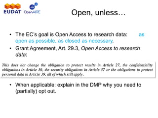 Open, unless…
• The EC’s goal is Open Access to research data: as
open as possible, as closed as necessary.
• Grant Agreement, Art. 29.3, Open Access to research
data:
• When applicable: explain in the DMP why you need to
(partially) opt out.
 