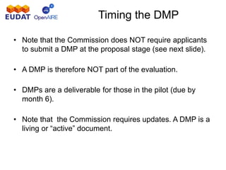 Timing the DMP
• Note that the Commission does NOT require applicants
to submit a DMP at the proposal stage (see next slide).
• A DMP is therefore NOT part of the evaluation.
• DMPs are a deliverable for those in the pilot (due by
month 6).
• Note that the Commission requires updates. A DMP is a
living or “active” document.
 