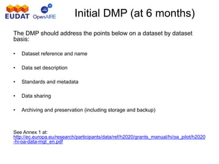 Initial DMP (at 6 months)
The DMP should address the points below on a dataset by dataset
basis:
• Dataset reference and name
• Data set description
• Standards and metadata
• Data sharing
• Archiving and preservation (including storage and backup)
See Annex 1 at:
http://ec.europa.eu/research/participants/data/ref/h2020/grants_manual/hi/oa_pilot/h2020
-hi-oa-data-mgt_en.pdf
 