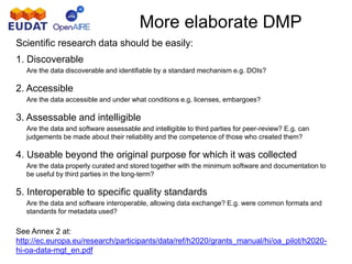 More elaborate DMP
Scientific research data should be easily:
1. Discoverable
Are the data discoverable and identifiable by a standard mechanism e.g. DOIs?
2. Accessible
Are the data accessible and under what conditions e.g. licenses, embargoes?
3. Assessable and intelligible
Are the data and software assessable and intelligible to third parties for peer-review? E.g. can
judgements be made about their reliability and the competence of those who created them?
4. Useable beyond the original purpose for which it was collected
Are the data properly curated and stored together with the minimum software and documentation to
be useful by third parties in the long-term?
5. Interoperable to specific quality standards
Are the data and software interoperable, allowing data exchange? E.g. were common formats and
standards for metadata used?
See Annex 2 at:
http://ec.europa.eu/research/participants/data/ref/h2020/grants_manual/hi/oa_pilot/h2020-
hi-oa-data-mgt_en.pdf
 