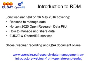 Joint webinar held on 26 May 2016 covering:
• Reasons to manage data
• Horizon 2020 Open Research Data Pilot
• How to manage and share data
• EUDAT & OpenAIRE services
Slides, webinar recording and Q&A document online
www.openaire.eu/research-data-management-an-
introductory-webinar-from-openaire-and-eudat
Introduction to RDM
 