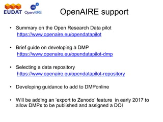 OpenAIRE support
• Summary on the Open Research Data pilot
https://www.openaire.eu/opendatapilot
• Brief guide on developing a DMP
https://www.openaire.eu/opendatapilot-dmp
• Selecting a data repository
https://www.openaire.eu/opendatapilot-repository
• Developing guidance to add to DMPonline
• Will be adding an ‘export to Zenodo’ feature in early 2017 to
allow DMPs to be published and assigned a DOI
 